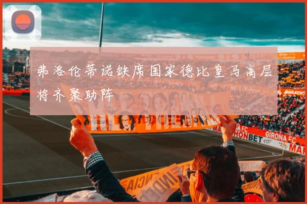 弗洛伦蒂诺缺席国家德比皇马高层将齐聚助阵