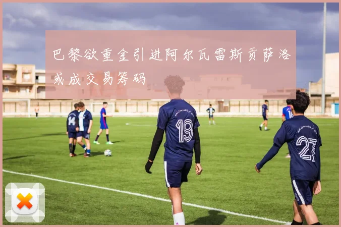 巴黎欲重金引进阿尔瓦雷斯贡萨洛或成交易筹码