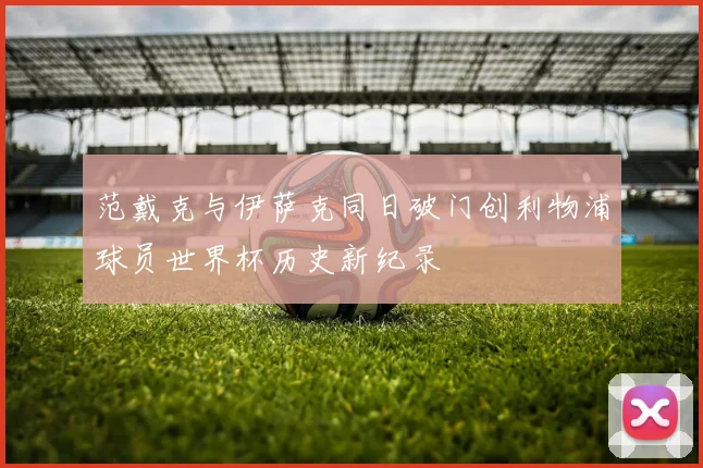 范戴克与伊萨克同日破门创利物浦球员世界杯历史新纪录