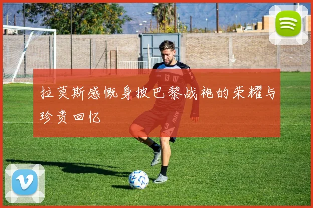 拉莫斯感慨身披巴黎战袍的荣耀与珍贵回忆