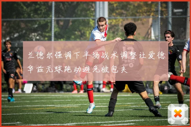 兰德尔强调下半场战术调整让爱德华兹无球跑动避免被包夹