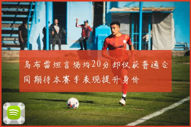 乌布雷坦言场均20分却仅获普通合同期待本赛季表现提升身价
