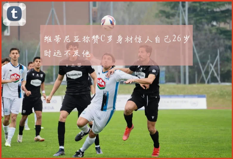 维蒂尼亚称赞C罗身材惊人自己26岁时远不及他