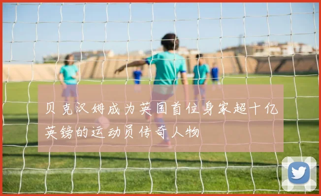 贝克汉姆成为英国首位身家超十亿英镑的运动员传奇人物