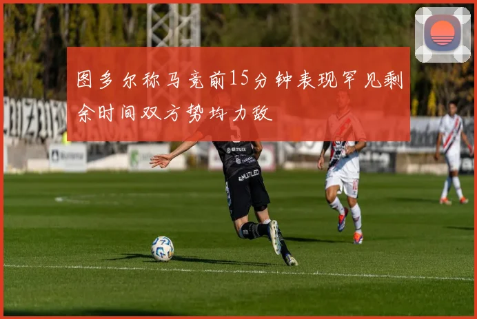 图多尔称马竞前15分钟表现罕见剩余时间双方势均力敌