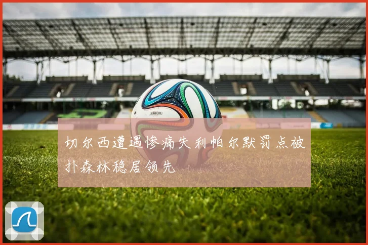 切尔西遭遇惨痛失利帕尔默罚点被扑森林稳居领先