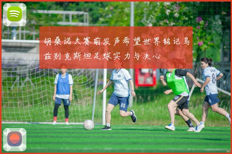 胡桑诺夫赛前发声希望世界铭记乌兹别克斯坦足球实力与决心