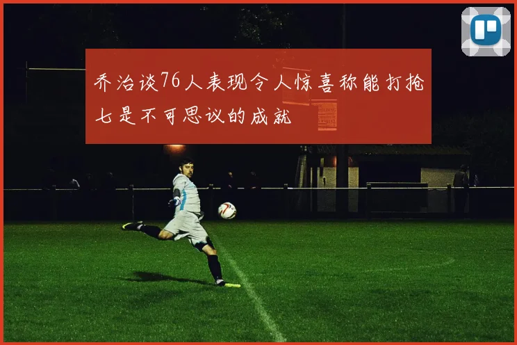 乔治谈76人表现令人惊喜称能打抢七是不可思议的成就