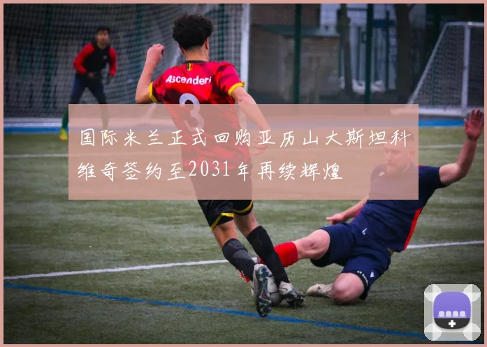 国际米兰正式回购亚历山大斯坦科维奇签约至2031年再续辉煌