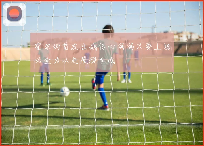 霍尔姆首发出战信心满满只要上场必全力以赴展现自我