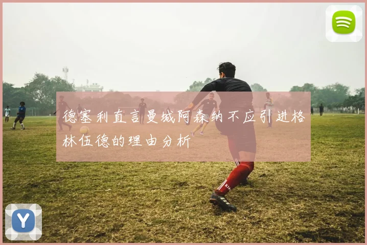 德塞利直言曼城阿森纳不应引进格林伍德的理由分析