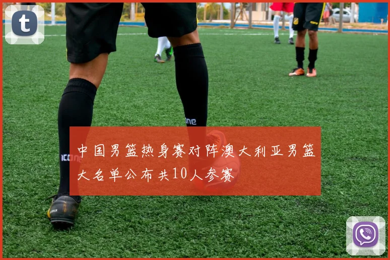 中国男篮热身赛对阵澳大利亚男篮大名单公布共10人参赛