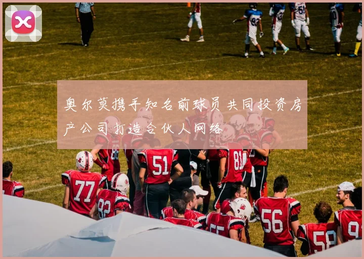 奥尔莫携手知名前球员共同投资房产公司打造合伙人网络