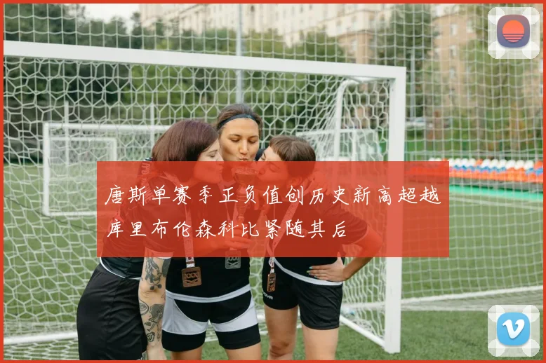 唐斯单赛季正负值创历史新高超越库里布伦森科比紧随其后