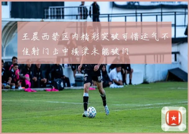 王晨西禁区内精彩突破可惜运气不佳射门击中横梁未能破门