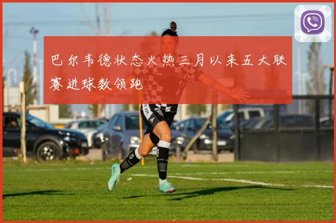 巴尔韦德状态火热三月以来五大联赛进球数领跑