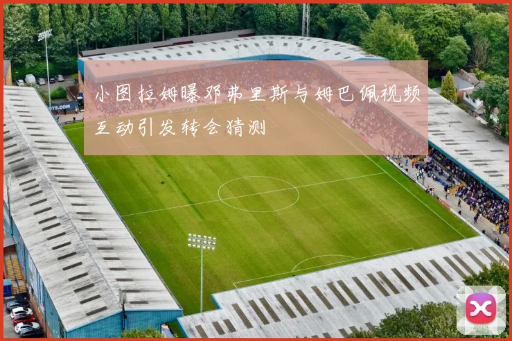 小图拉姆曝邓弗里斯与姆巴佩视频互动引发转会猜测
