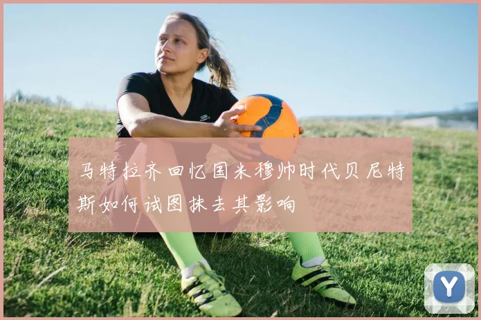 马特拉齐回忆国米穆帅时代贝尼特斯如何试图抹去其影响