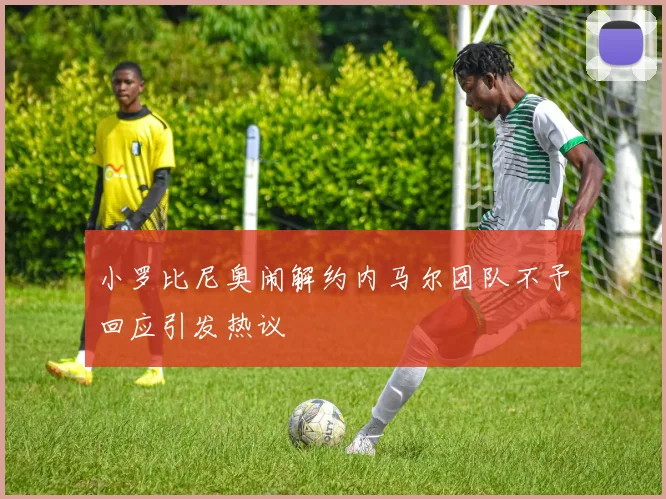 小罗比尼奥闹解约内马尔团队不予回应引发热议