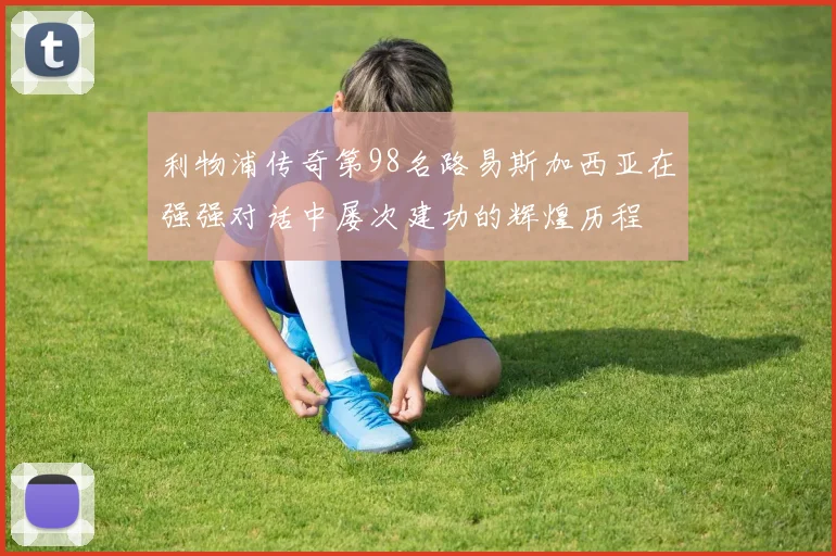 利物浦传奇第98名路易斯加西亚在强强对话中屡次建功的辉煌历程