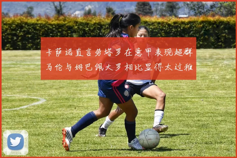 卡萨诺直言劳塔罗在意甲表现超群马伦与姆巴佩大罗相比显得太过稚嫩